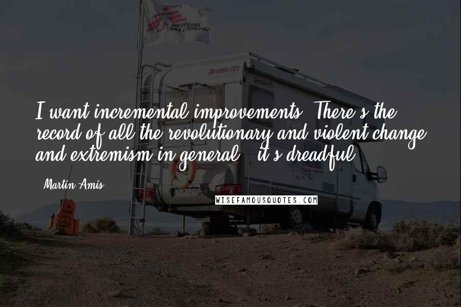 Martin Amis Quotes: I want incremental improvements. There's the record of all the revolutionary and violent change and extremism in general - it's dreadful.