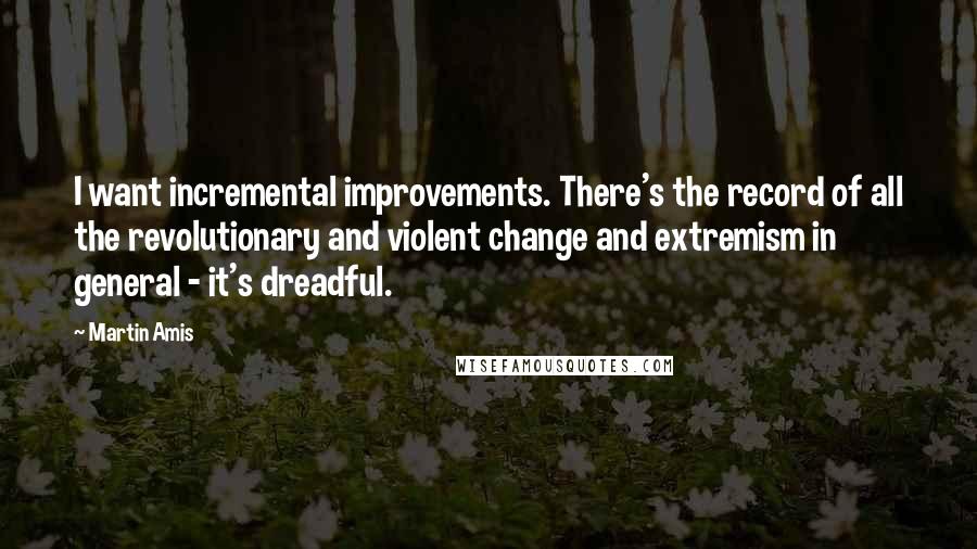 Martin Amis Quotes: I want incremental improvements. There's the record of all the revolutionary and violent change and extremism in general - it's dreadful.