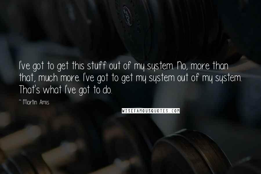 Martin Amis Quotes: I've got to get this stuff out of my system. No, more than that, much more. I've got to get my system out of my system. That's what I've got to do.