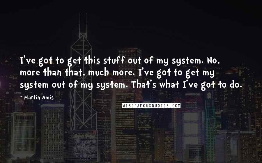 Martin Amis Quotes: I've got to get this stuff out of my system. No, more than that, much more. I've got to get my system out of my system. That's what I've got to do.