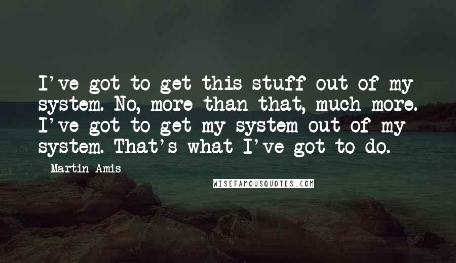 Martin Amis Quotes: I've got to get this stuff out of my system. No, more than that, much more. I've got to get my system out of my system. That's what I've got to do.