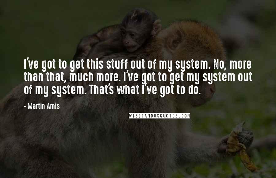 Martin Amis Quotes: I've got to get this stuff out of my system. No, more than that, much more. I've got to get my system out of my system. That's what I've got to do.