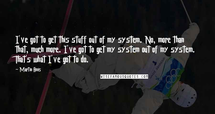 Martin Amis Quotes: I've got to get this stuff out of my system. No, more than that, much more. I've got to get my system out of my system. That's what I've got to do.