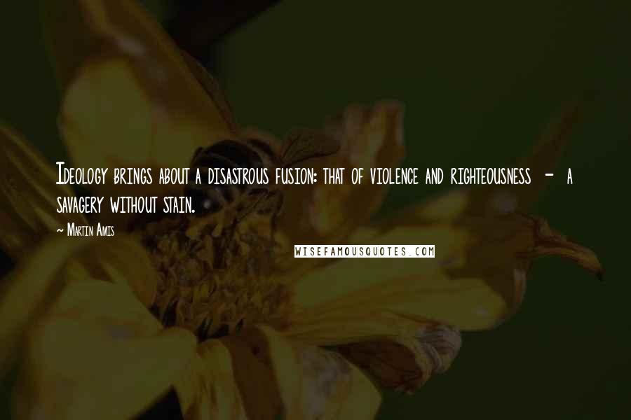 Martin Amis Quotes: Ideology brings about a disastrous fusion: that of violence and righteousness  -  a savagery without stain.