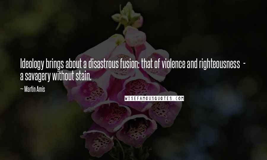 Martin Amis Quotes: Ideology brings about a disastrous fusion: that of violence and righteousness  -  a savagery without stain.