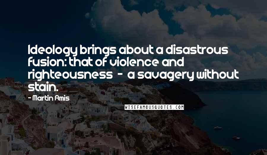 Martin Amis Quotes: Ideology brings about a disastrous fusion: that of violence and righteousness  -  a savagery without stain.