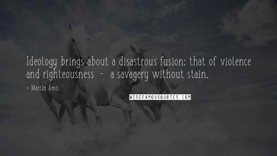 Martin Amis Quotes: Ideology brings about a disastrous fusion: that of violence and righteousness  -  a savagery without stain.