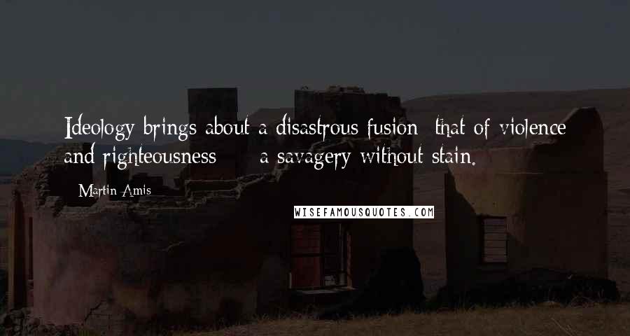 Martin Amis Quotes: Ideology brings about a disastrous fusion: that of violence and righteousness  -  a savagery without stain.