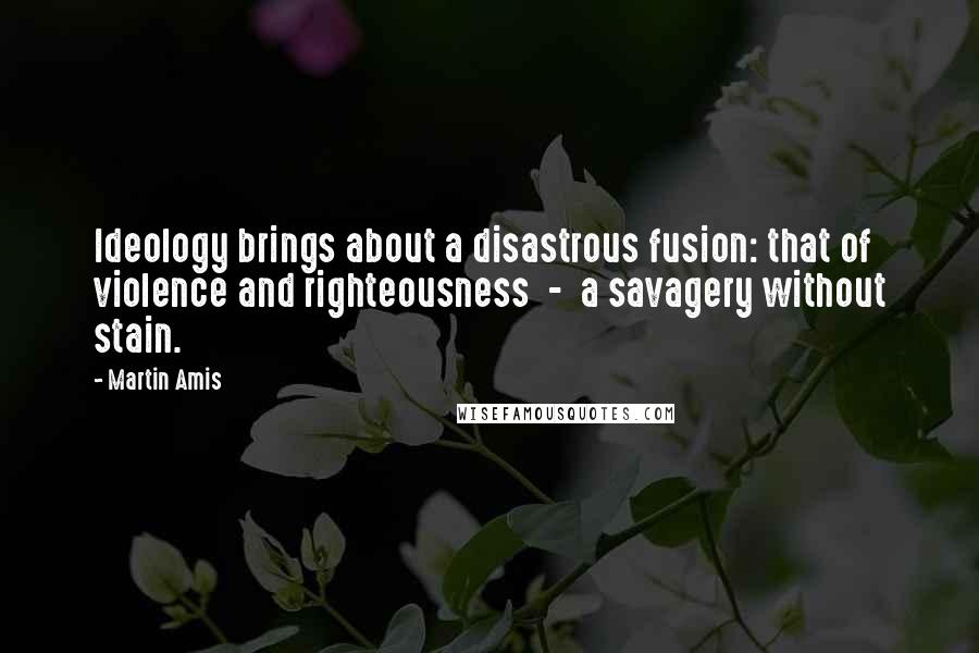 Martin Amis Quotes: Ideology brings about a disastrous fusion: that of violence and righteousness  -  a savagery without stain.