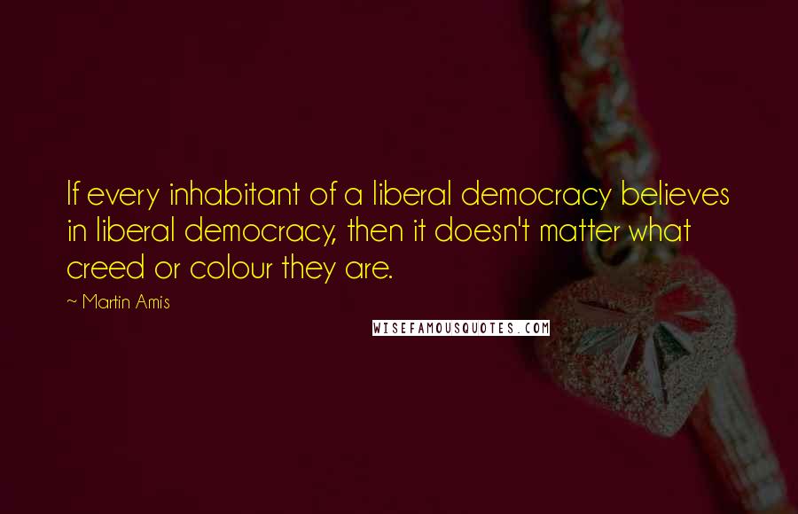 Martin Amis Quotes: If every inhabitant of a liberal democracy believes in liberal democracy, then it doesn't matter what creed or colour they are.