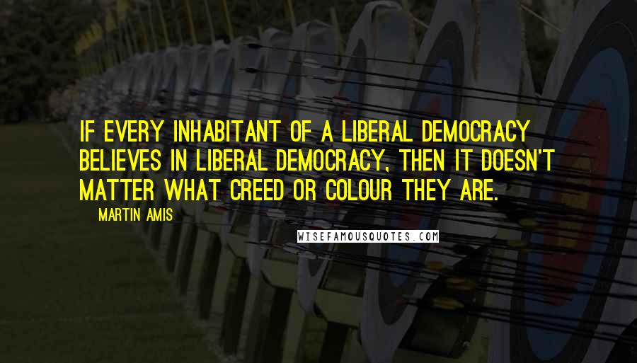 Martin Amis Quotes: If every inhabitant of a liberal democracy believes in liberal democracy, then it doesn't matter what creed or colour they are.