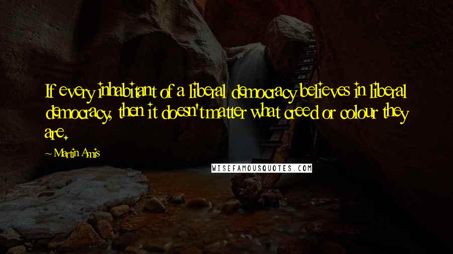 Martin Amis Quotes: If every inhabitant of a liberal democracy believes in liberal democracy, then it doesn't matter what creed or colour they are.