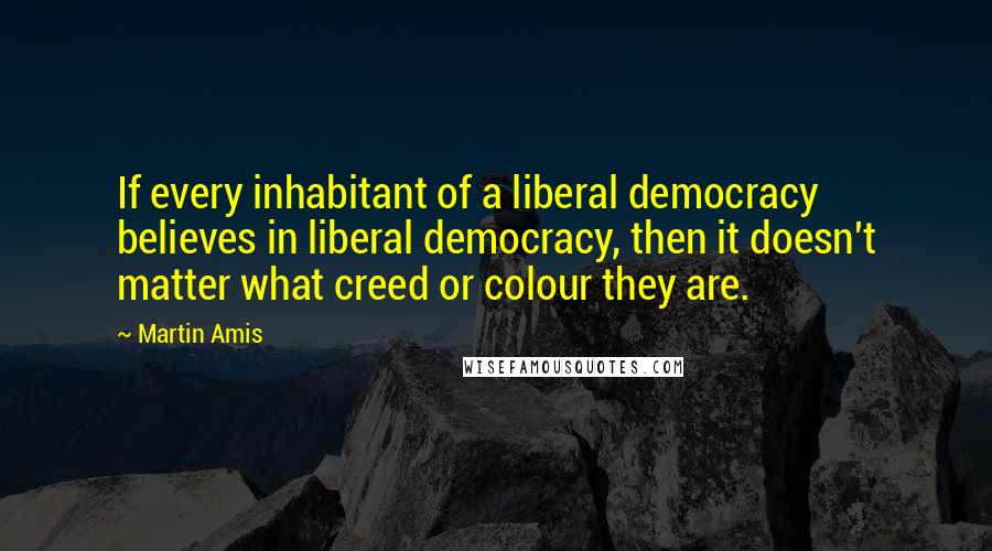 Martin Amis Quotes: If every inhabitant of a liberal democracy believes in liberal democracy, then it doesn't matter what creed or colour they are.