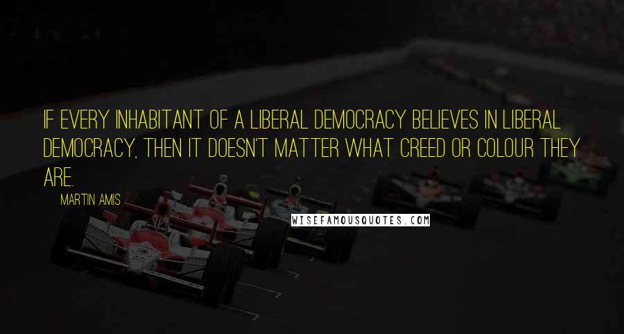 Martin Amis Quotes: If every inhabitant of a liberal democracy believes in liberal democracy, then it doesn't matter what creed or colour they are.