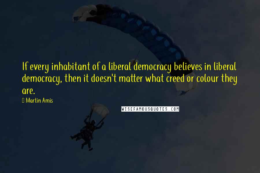 Martin Amis Quotes: If every inhabitant of a liberal democracy believes in liberal democracy, then it doesn't matter what creed or colour they are.