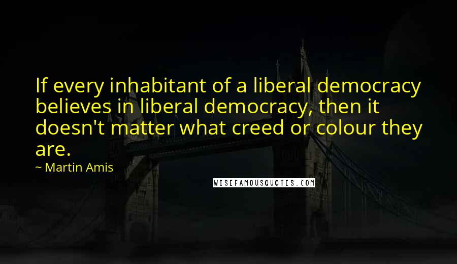 Martin Amis Quotes: If every inhabitant of a liberal democracy believes in liberal democracy, then it doesn't matter what creed or colour they are.