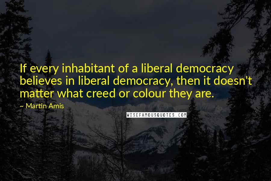 Martin Amis Quotes: If every inhabitant of a liberal democracy believes in liberal democracy, then it doesn't matter what creed or colour they are.