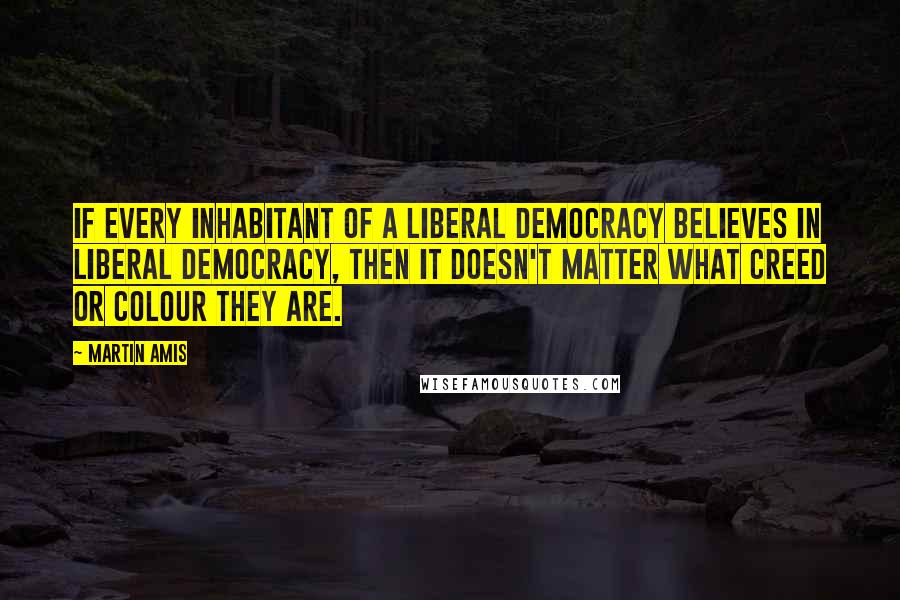 Martin Amis Quotes: If every inhabitant of a liberal democracy believes in liberal democracy, then it doesn't matter what creed or colour they are.