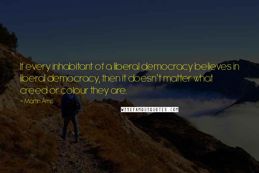 Martin Amis Quotes: If every inhabitant of a liberal democracy believes in liberal democracy, then it doesn't matter what creed or colour they are.