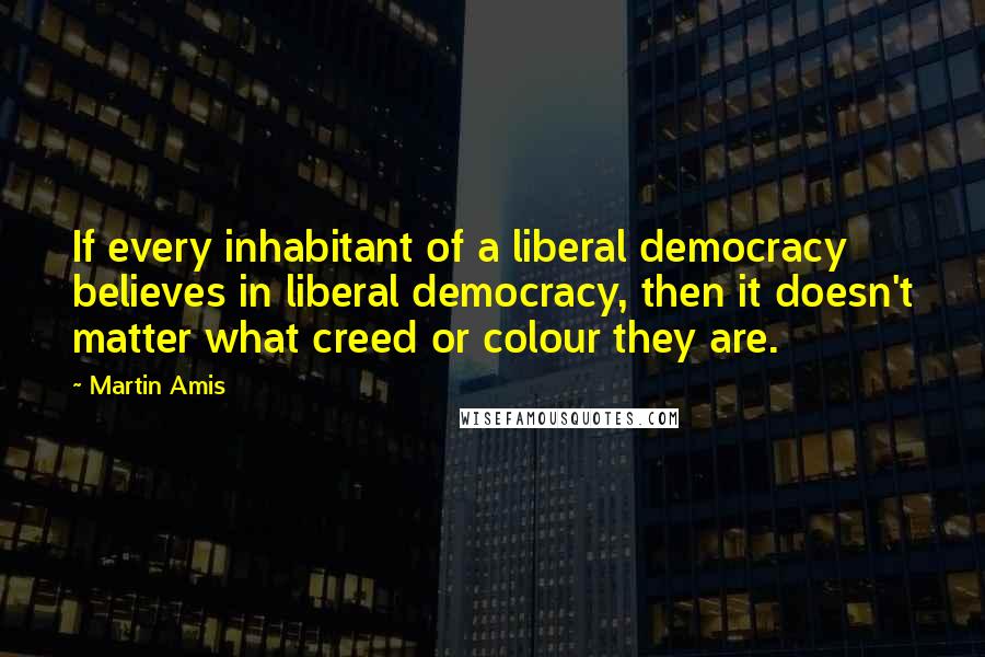 Martin Amis Quotes: If every inhabitant of a liberal democracy believes in liberal democracy, then it doesn't matter what creed or colour they are.