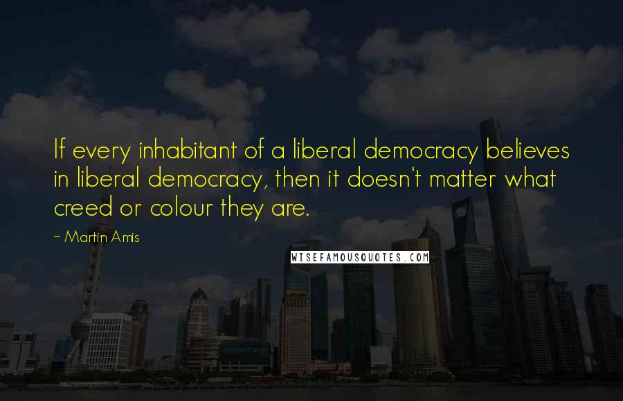 Martin Amis Quotes: If every inhabitant of a liberal democracy believes in liberal democracy, then it doesn't matter what creed or colour they are.