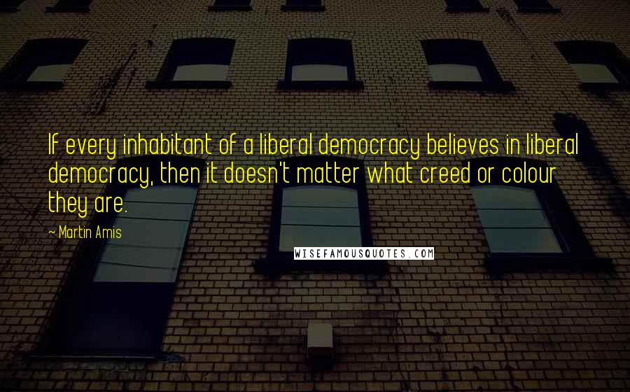 Martin Amis Quotes: If every inhabitant of a liberal democracy believes in liberal democracy, then it doesn't matter what creed or colour they are.