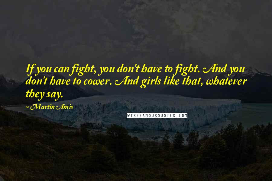 Martin Amis Quotes: If you can fight, you don't have to fight. And you don't have to cower. And girls like that, whatever they say.