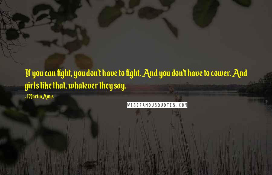 Martin Amis Quotes: If you can fight, you don't have to fight. And you don't have to cower. And girls like that, whatever they say.