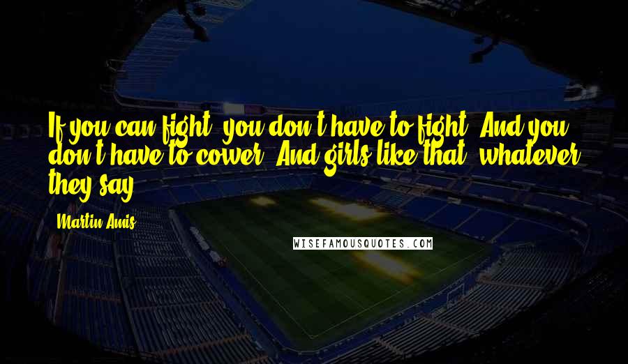 Martin Amis Quotes: If you can fight, you don't have to fight. And you don't have to cower. And girls like that, whatever they say.