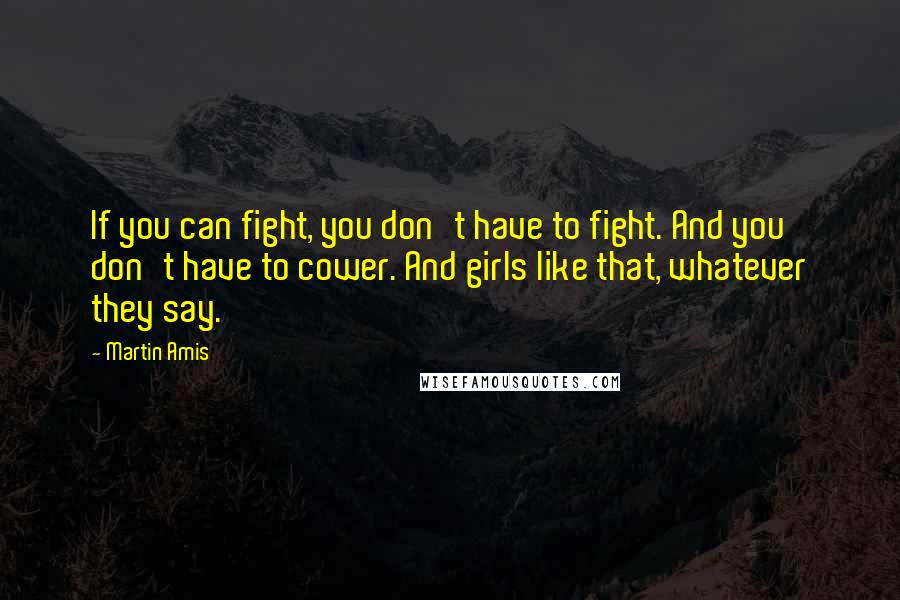 Martin Amis Quotes: If you can fight, you don't have to fight. And you don't have to cower. And girls like that, whatever they say.