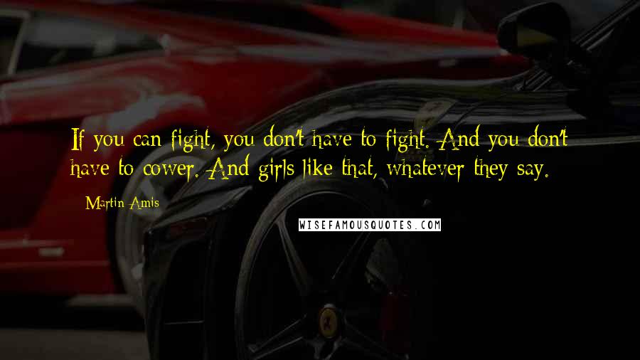 Martin Amis Quotes: If you can fight, you don't have to fight. And you don't have to cower. And girls like that, whatever they say.