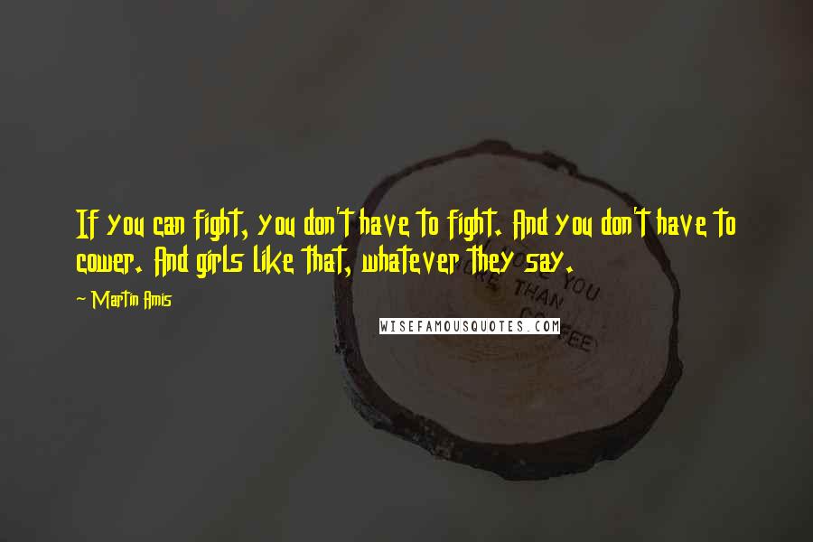 Martin Amis Quotes: If you can fight, you don't have to fight. And you don't have to cower. And girls like that, whatever they say.