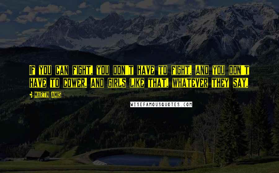 Martin Amis Quotes: If you can fight, you don't have to fight. And you don't have to cower. And girls like that, whatever they say.