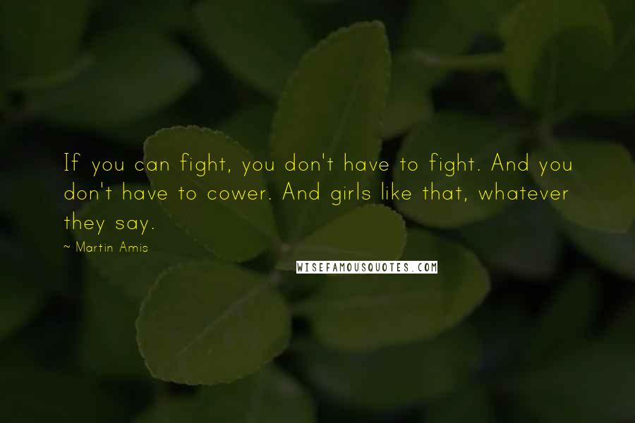 Martin Amis Quotes: If you can fight, you don't have to fight. And you don't have to cower. And girls like that, whatever they say.