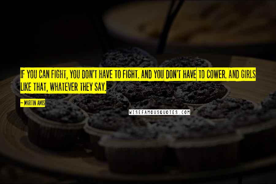 Martin Amis Quotes: If you can fight, you don't have to fight. And you don't have to cower. And girls like that, whatever they say.