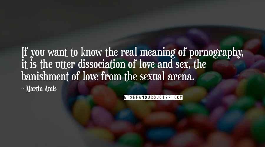 Martin Amis Quotes: If you want to know the real meaning of pornography, it is the utter dissociation of love and sex, the banishment of love from the sexual arena.