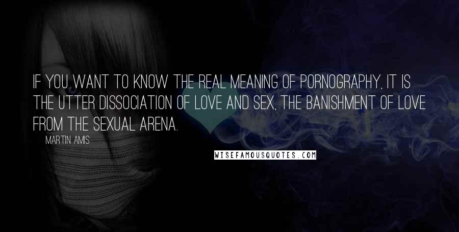 Martin Amis Quotes: If you want to know the real meaning of pornography, it is the utter dissociation of love and sex, the banishment of love from the sexual arena.