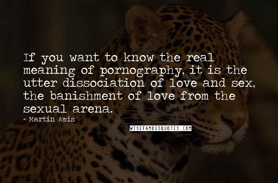 Martin Amis Quotes: If you want to know the real meaning of pornography, it is the utter dissociation of love and sex, the banishment of love from the sexual arena.