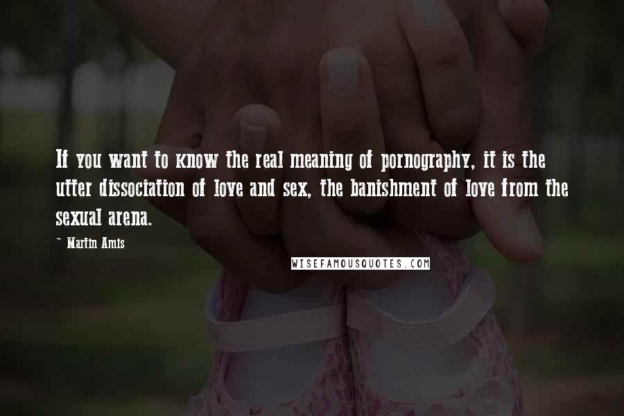 Martin Amis Quotes: If you want to know the real meaning of pornography, it is the utter dissociation of love and sex, the banishment of love from the sexual arena.