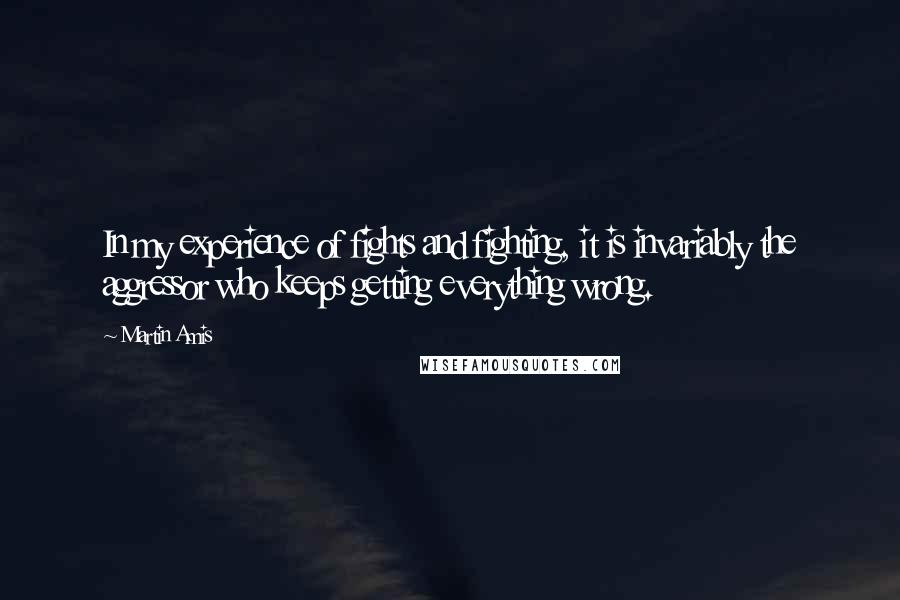 Martin Amis Quotes: In my experience of fights and fighting, it is invariably the aggressor who keeps getting everything wrong.