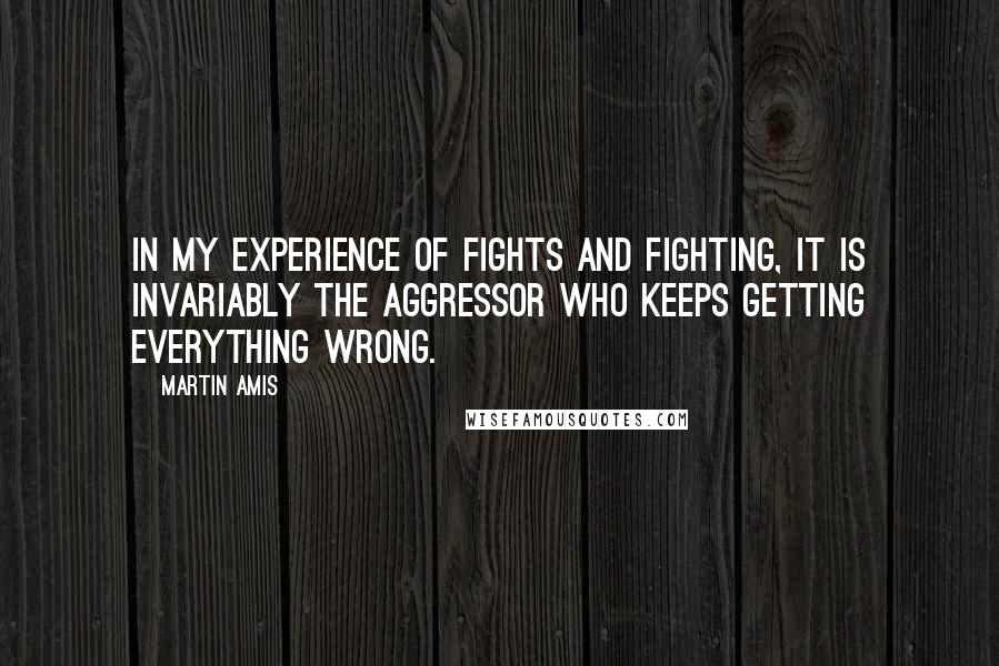 Martin Amis Quotes: In my experience of fights and fighting, it is invariably the aggressor who keeps getting everything wrong.