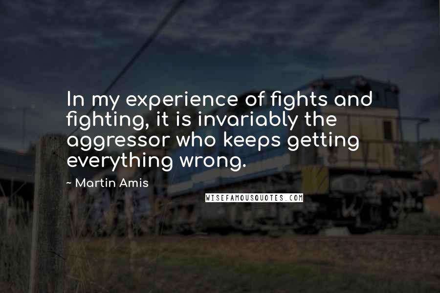 Martin Amis Quotes: In my experience of fights and fighting, it is invariably the aggressor who keeps getting everything wrong.