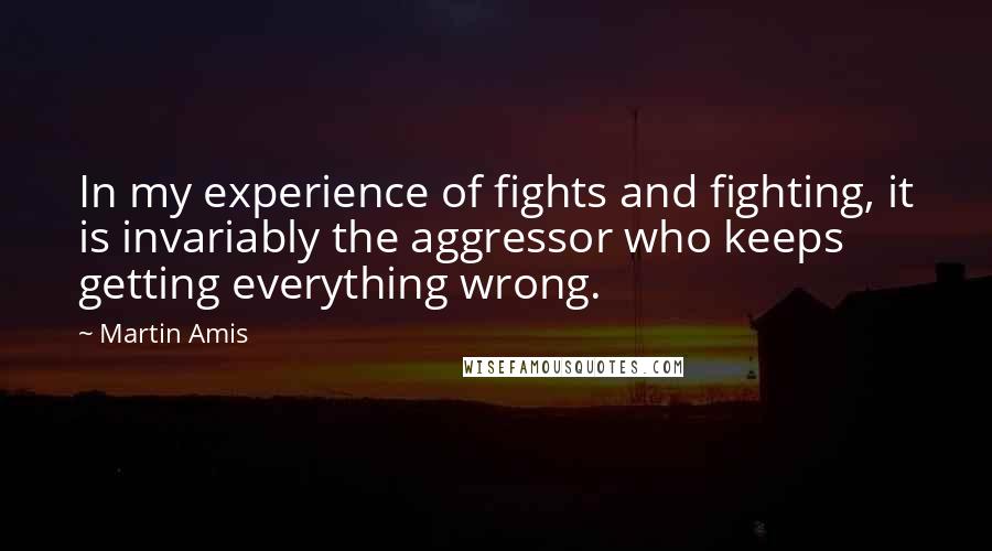 Martin Amis Quotes: In my experience of fights and fighting, it is invariably the aggressor who keeps getting everything wrong.