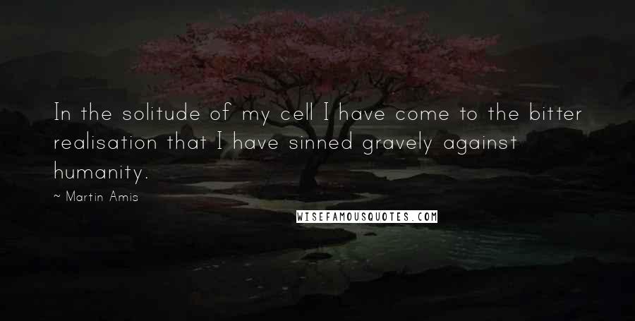 Martin Amis Quotes: In the solitude of my cell I have come to the bitter realisation that I have sinned gravely against humanity.