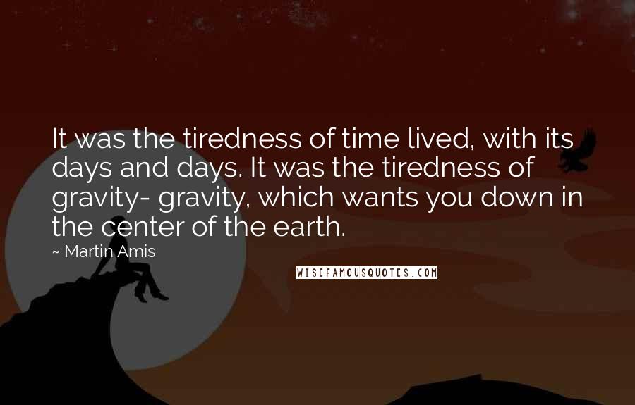 Martin Amis Quotes: It was the tiredness of time lived, with its days and days. It was the tiredness of gravity- gravity, which wants you down in the center of the earth.
