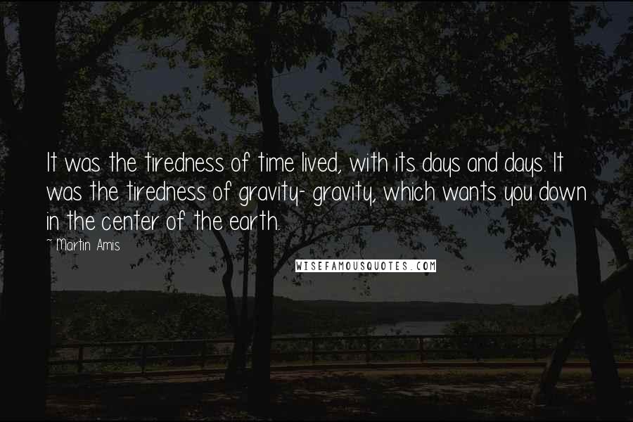 Martin Amis Quotes: It was the tiredness of time lived, with its days and days. It was the tiredness of gravity- gravity, which wants you down in the center of the earth.