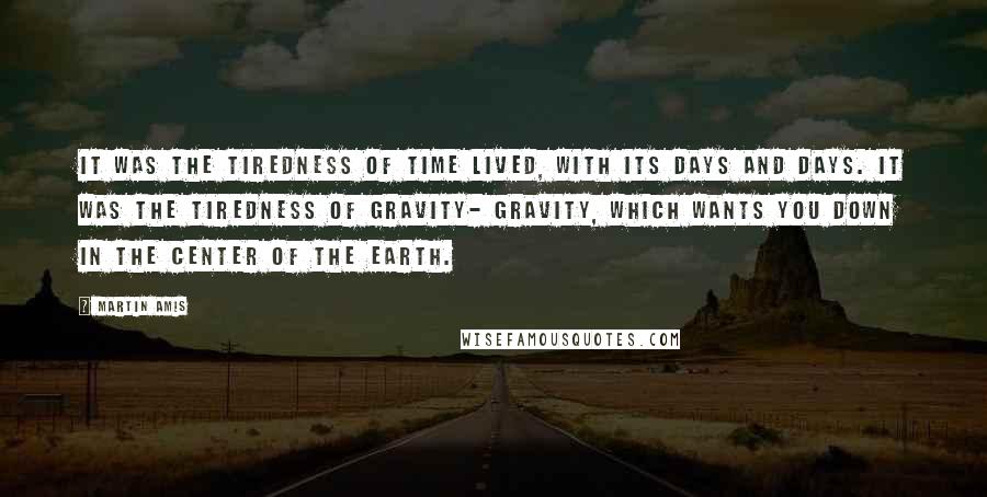 Martin Amis Quotes: It was the tiredness of time lived, with its days and days. It was the tiredness of gravity- gravity, which wants you down in the center of the earth.