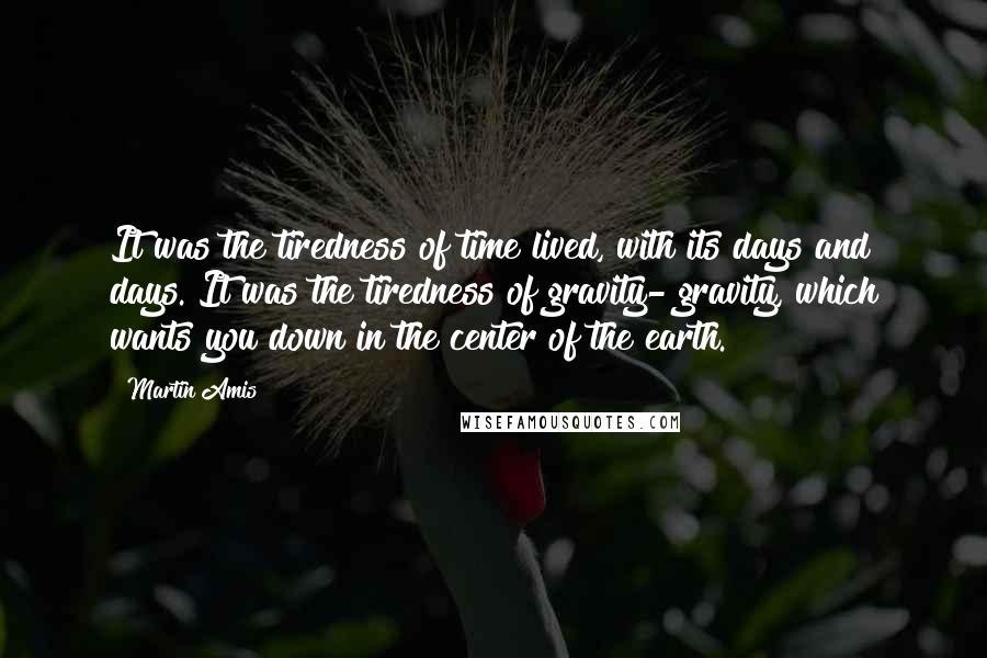 Martin Amis Quotes: It was the tiredness of time lived, with its days and days. It was the tiredness of gravity- gravity, which wants you down in the center of the earth.