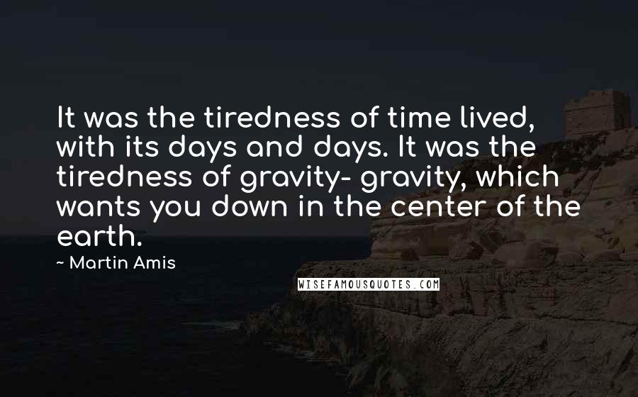 Martin Amis Quotes: It was the tiredness of time lived, with its days and days. It was the tiredness of gravity- gravity, which wants you down in the center of the earth.