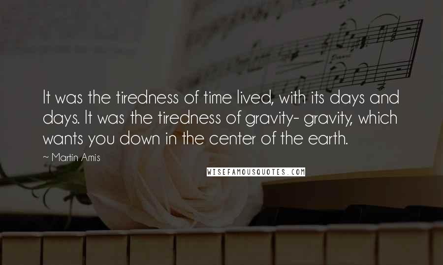 Martin Amis Quotes: It was the tiredness of time lived, with its days and days. It was the tiredness of gravity- gravity, which wants you down in the center of the earth.